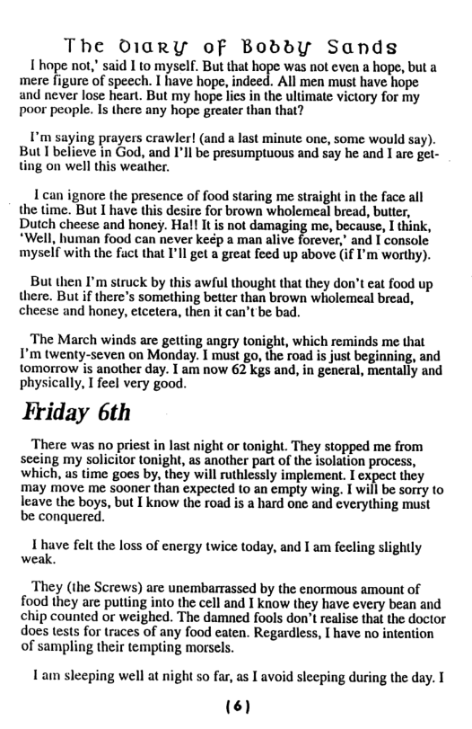 The D1arRY oF BoddY Sands  1 hope not," said I to myself. But that hope was not even a hope, but a mere figure of speech. I have hope, indeed. All men must have hope and never lose heart. But my hope lies in the ultimate victory for my poor people. Is there any hope greater than that?  I’m saying prayers crawler! (and a last minute one, some would say). But I believe in God, and I’ll be presumptuous and say he and I are gel- ting on well this weather.  1 can ignore the presence of food staring me straight in the face all the time. But I have this desire for brown wholemeal bread, butter, Dutch cheese and honey. Hal! It is not damaging me, because, I think, *Well, human food can never keép a man alive forever,’ and I console myself with the fuct that I’ll get a great feed up above (if I’m worthy).  But then I’m struck by this awful thought that they don’t eat food up there. But if there’s something better than brown wiolemeal bread, cheese and honey, etcetera, then it can’t be bad.  The March winds are gelting angry tonight, which reminds me that I’m twenty-seven on Monday. 1 must go, the road is just beginning, and tomorrow is another day. I am now 62 kgs and, in general, mentally and physically, I feel very good.  Friday 6th  There was no priest in last night or tonight. They stopped me from seeing my solicitor tonight, as another part of the isolation process, which, as time goes by, they will ruthlessly implement. I expect they may move me sooner than expected to an empty wing. T will be sorry to  leave the boys, but I know the road is a hard one and cverything must be conquered.  I have felt the loss of energy twice today, and I am fecling slightly weak.  They (the Screws) are unembarrassed by the enormous amount of food they are putting into the cell and I know they have every bean and chip counted or weighed. The damned fools don’t realise that the doctor does tests for traces of any food caten. Regardless, I have no intention of sampling their tempting morsels.  Lam sleeping well at night so far, as I avoid slecping during the day. T  (6 